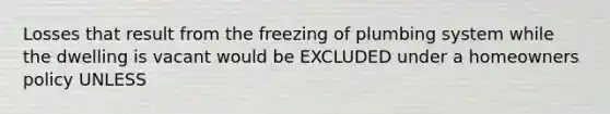 Losses that result from the freezing of plumbing system while the dwelling is vacant would be EXCLUDED under a homeowners policy UNLESS