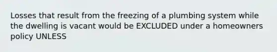 Losses that result from the freezing of a plumbing system while the dwelling is vacant would be EXCLUDED under a homeowners policy UNLESS