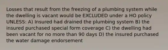 Losses that result from the freezing of a plumbing system while the dwelling is vacant would be EXCLUDED under a HO policy UNLESS: A) Insured had drained the plumbing system B) the insured purchased special form coverage C) the dwelling had been vacant for no <a href='https://www.questionai.com/knowledge/keWHlEPx42-more-than' class='anchor-knowledge'>more than</a> 90 days D) the insured purchased the water damage endorsement