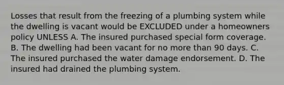 Losses that result from the freezing of a plumbing system while the dwelling is vacant would be EXCLUDED under a homeowners policy UNLESS A. The insured purchased special form coverage. B. The dwelling had been vacant for no more than 90 days. C. The insured purchased the water damage endorsement. D. The insured had drained the plumbing system.