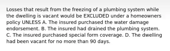 Losses that result from the freezing of a plumbing system while the dwelling is vacant would be EXCLUDED under a homeowners policy UNLESS A. The insured purchased the water damage endorsement. B. The insured had drained the plumbing system. C. The insured purchased special form coverage. D. The dwelling had been vacant for no more than 90 days.