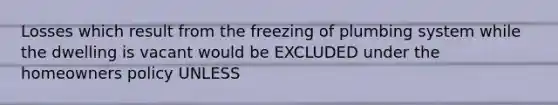 Losses which result from the freezing of plumbing system while the dwelling is vacant would be EXCLUDED under the homeowners policy UNLESS