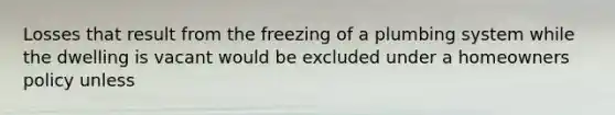 Losses that result from the freezing of a plumbing system while the dwelling is vacant would be excluded under a homeowners policy unless