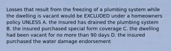 Losses that result from the freezing of a plumbing system while the dwelling is vacant would be EXCLUDED under a homeowners policy UNLESS A. the insured has drained the plumbing system B. the insured purchased special form coverage C. the dwelling had been vacant for no more than 90 days D. the insured purchased the water damage endorsement