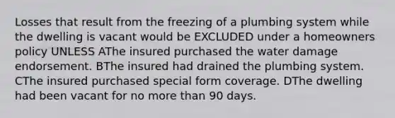 Losses that result from the freezing of a plumbing system while the dwelling is vacant would be EXCLUDED under a homeowners policy UNLESS AThe insured purchased the water damage endorsement. BThe insured had drained the plumbing system. CThe insured purchased special form coverage. DThe dwelling had been vacant for no more than 90 days.