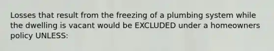 Losses that result from the freezing of a plumbing system while the dwelling is vacant would be EXCLUDED under a homeowners policy UNLESS: