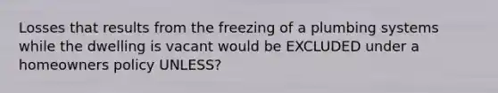 Losses that results from the freezing of a plumbing systems while the dwelling is vacant would be EXCLUDED under a homeowners policy UNLESS?