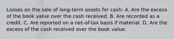 Losses on the sale of long-term assets for cash: A. Are the excess of the book value over the cash received. B. Are recorded as a credit. C. Are reported on a net-of-tax basis if material. D. Are the excess of the cash received over the book value.