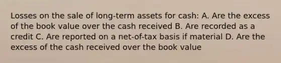 Losses on the sale of long-term assets for cash: A. Are the excess of the book value over the cash received B. Are recorded as a credit C. Are reported on a net-of-tax basis if material D. Are the excess of the cash received over the book value