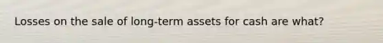 Losses on the sale of long-term assets for cash are what?