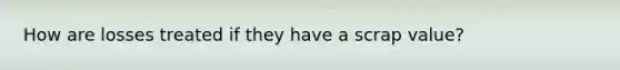 How are losses treated if they have a scrap value?