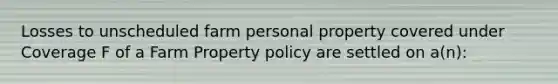 Losses to unscheduled farm personal property covered under Coverage F of a Farm Property policy are settled on a(n):