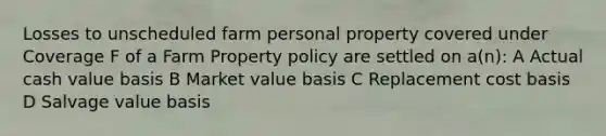 Losses to unscheduled farm personal property covered under Coverage F of a Farm Property policy are settled on a(n): A Actual cash value basis B Market value basis C Replacement cost basis D Salvage value basis