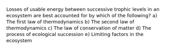 Losses of usable energy between successive trophic levels in an ecosystem are best accounted for by which of the following? a) The first law of thermodynamics b) The second law of thermodynamics c) The law of conservation of matter d) The process of ecological succession e) Limiting factors in the ecosystem