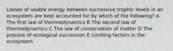 Losses of usable energy between successive trophic levels in an ecosystem are best accounted for by which of the following? A The first law of thermodynamics B The second law of thermodynamics C The law of conservation of matter D The process of ecological succession E Limiting factors in the ecosystem