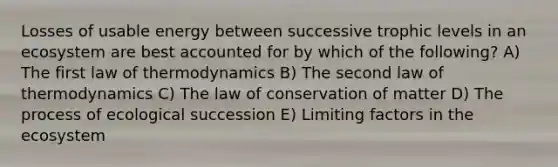 Losses of usable energy between successive trophic levels in an ecosystem are best accounted for by which of the following? A) The first law of thermodynamics B) The second law of thermodynamics C) The law of conservation of matter D) The process of ecological succession E) Limiting factors in the ecosystem