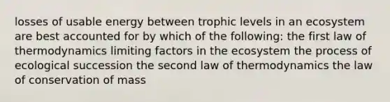 losses of usable energy between trophic levels in an ecosystem are best accounted for by which of the following: the first law of thermodynamics limiting factors in <a href='https://www.questionai.com/knowledge/k49x5J3j3W-the-ecosystem' class='anchor-knowledge'>the ecosystem</a> the process of ecological succession the second law of thermodynamics the law of conservation of mass