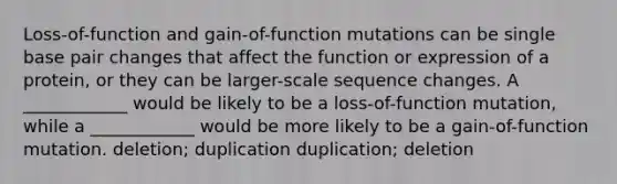 Loss-of-function and gain-of-function mutations can be single base pair changes that affect the function or expression of a protein, or they can be larger-scale sequence changes. A ____________ would be likely to be a loss-of-function mutation, while a ____________ would be more likely to be a gain-of-function mutation. deletion; duplication duplication; deletion