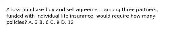 A loss-purchase buy and sell agreement among three partners, funded with individual life insurance, would require how many policies? A. 3 B. 6 C. 9 D. 12