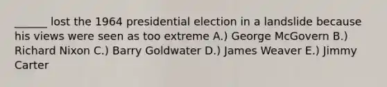 ______ lost the 1964 presidential election in a landslide because his views were seen as too extreme A.) George McGovern B.) Richard Nixon C.) Barry Goldwater D.) James Weaver E.) Jimmy Carter