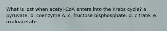 What is lost when acetyl-CoA enters into the Krebs cycle? a. pyruvate. b. coenzyme A. c. fructose bisphosphate. d. citrate. e. oxaloacetate.