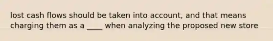 lost cash flows should be taken into account, and that means charging them as a ____ when analyzing the proposed new store