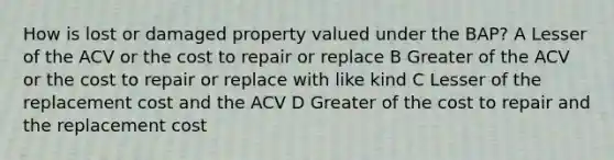 How is lost or damaged property valued under the BAP? A Lesser of the ACV or the cost to repair or replace B Greater of the ACV or the cost to repair or replace with like kind C Lesser of the replacement cost and the ACV D Greater of the cost to repair and the replacement cost