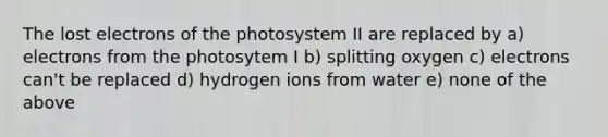 The lost electrons of the photosystem II are replaced by a) electrons from the photosytem I b) splitting oxygen c) electrons can't be replaced d) hydrogen ions from water e) none of the above