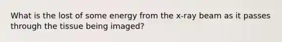 What is the lost of some energy from the x-ray beam as it passes through the tissue being imaged?