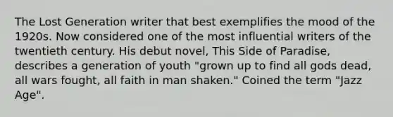 The Lost Generation writer that best exemplifies the mood of the 1920s. Now considered one of the most influential writers of the twentieth century. His debut novel, This Side of Paradise, describes a generation of youth "grown up to find all gods dead, all wars fought, all faith in man shaken." Coined the term "Jazz Age".