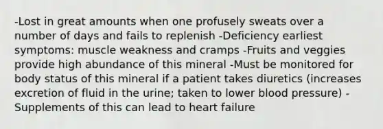 -Lost in great amounts when one profusely sweats over a number of days and fails to replenish -Deficiency earliest symptoms: muscle weakness and cramps -Fruits and veggies provide high abundance of this mineral -Must be monitored for body status of this mineral if a patient takes diuretics (increases excretion of fluid in the urine; taken to lower blood pressure) -Supplements of this can lead to heart failure