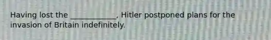 Having lost the ____________, Hitler postponed plans for the invasion of Britain indefinitely.