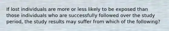 If lost individuals are more or less likely to be exposed than those individuals who are successfully followed over the study period, the study results may suffer from which of the following?