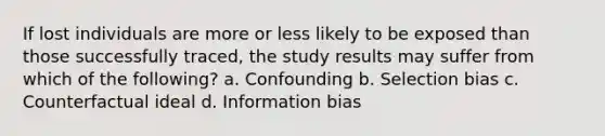 If lost individuals are more or less likely to be exposed than those successfully traced, the study results may suffer from which of the following? a. Confounding b. Selection bias c. Counterfactual ideal d. Information bias