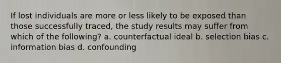 If lost individuals are more or less likely to be exposed than those successfully traced, the study results may suffer from which of the following? a. counterfactual ideal b. selection bias c. information bias d. confounding