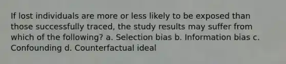 If lost individuals are more or less likely to be exposed than those successfully traced, the study results may suffer from which of the following? a. Selection bias b. Information bias c. Confounding d. Counterfactual ideal