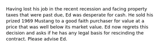 Having lost his job in the recent recession and facing property taxes that were past due, Ed was desperate for cash. He sold his prized 1969 Mustang to a good faith purchaser for value at a price that was well below its market value. Ed now regrets this decision and asks if he has any legal basis for rescinding the contract. Please advise Ed.