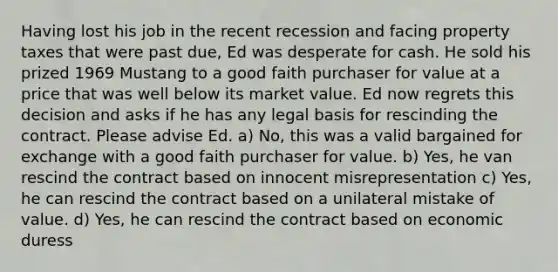 Having lost his job in the recent recession and facing property taxes that were past due, Ed was desperate for cash. He sold his prized 1969 Mustang to a good faith purchaser for value at a price that was well below its market value. Ed now regrets this decision and asks if he has any legal basis for rescinding the contract. Please advise Ed. a) No, this was a valid bargained for exchange with a good faith purchaser for value. b) Yes, he van rescind the contract based on innocent misrepresentation c) Yes, he can rescind the contract based on a unilateral mistake of value. d) Yes, he can rescind the contract based on economic duress