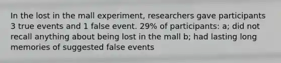 In the lost in the mall experiment, researchers gave participants 3 true events and 1 false event. 29% of participants: a; did not recall anything about being lost in the mall b; had lasting long memories of suggested false events