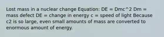 Lost mass in a nuclear change Equation: DE = Dmc^2 Dm = mass defect DE = change in energy c = speed of light Because c2 is so large, even small amounts of mass are converted to enormous amount of energy.