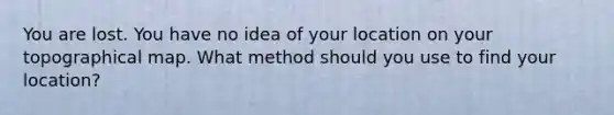 You are lost. You have no idea of your location on your topographical map. What method should you use to find your location?