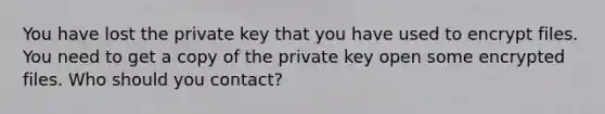 You have lost the private key that you have used to encrypt files. You need to get a copy of the private key open some encrypted files. Who should you contact?