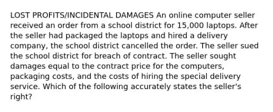 LOST PROFITS/INCIDENTAL DAMAGES An online computer seller received an order from a school district for 15,000 laptops. After the seller had packaged the laptops and hired a delivery company, the school district cancelled the order. The seller sued the school district for breach of contract. The seller sought damages equal to the contract price for the computers, packaging costs, and the costs of hiring the special delivery service. Which of the following accurately states the seller's right?