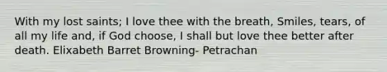 With my lost saints; I love thee with the breath, Smiles, tears, of all my life and, if God choose, I shall but love thee better after death. Elixabeth Barret Browning- Petrachan