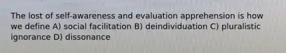 The lost of self-awareness and evaluation apprehension is how we define A) social facilitation B) deindividuation C) pluralistic ignorance D) dissonance