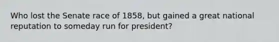 Who lost the Senate race of 1858, but gained a great national reputation to someday run for president?