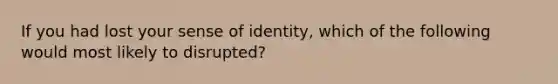 If you had lost your sense of identity, which of the following would most likely to disrupted?