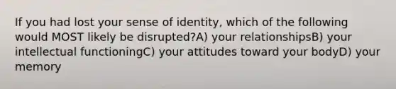 If you had lost your sense of identity, which of the following would MOST likely be disrupted?A) your relationshipsB) your intellectual functioningC) your attitudes toward your bodyD) your memory