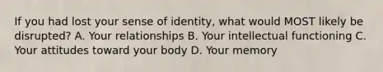 If you had lost your sense of identity, what would MOST likely be disrupted? A. Your relationships B. Your intellectual functioning C. Your attitudes toward your body D. Your memory