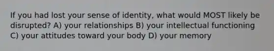 If you had lost your sense of identity, what would MOST likely be disrupted? A) your relationships B) your intellectual functioning C) your attitudes toward your body D) your memory